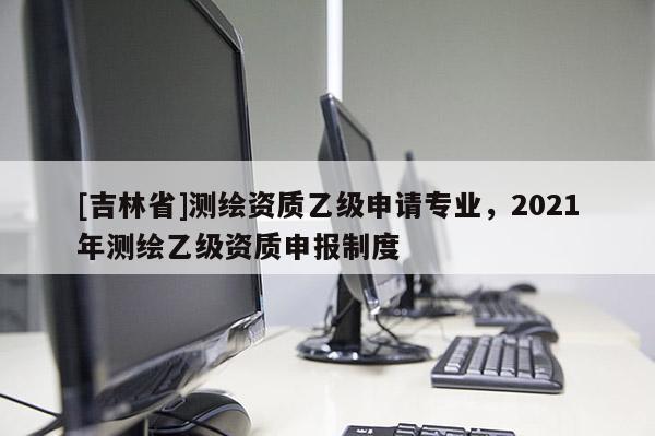 [吉林省]测绘资质乙级申请专业，2021年测绘乙级资质申报制度