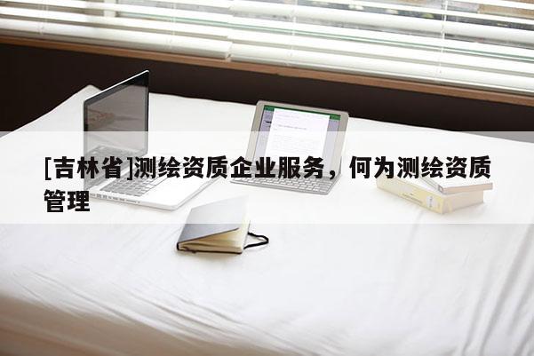 [吉林省]测绘资质企业服务，何为测绘资质管理