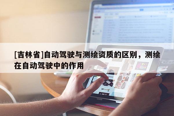 [吉林省]自动驾驶与测绘资质的区别，测绘在自动驾驶中的作用