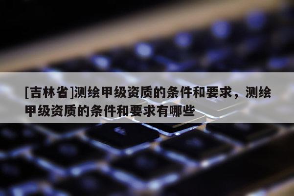 [吉林省]测绘甲级资质的条件和要求，测绘甲级资质的条件和要求有哪些