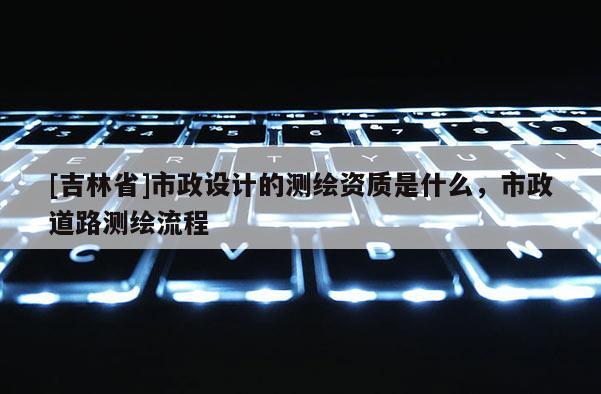 [吉林省]市政设计的测绘资质是什么，市政道路测绘流程
