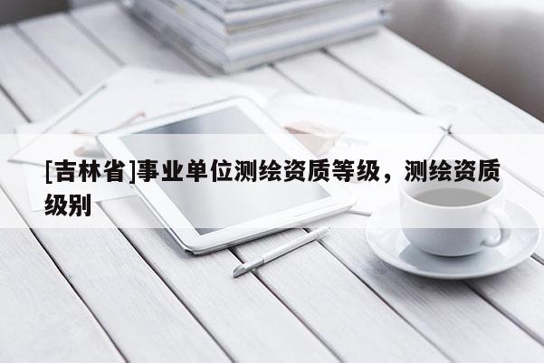 [吉林省]事业单位测绘资质等级，测绘资质级别