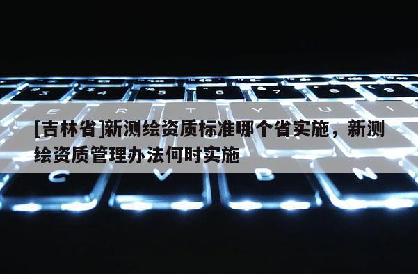 [吉林省]新测绘资质标准哪个省实施，新测绘资质管理办法何时实施