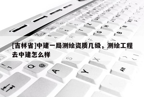 [吉林省]中建一局测绘资质几级，测绘工程去中建怎么样
