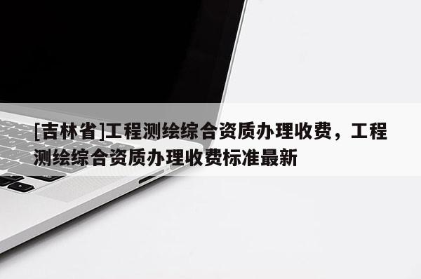 [吉林省]工程测绘综合资质办理收费，工程测绘综合资质办理收费标准最新