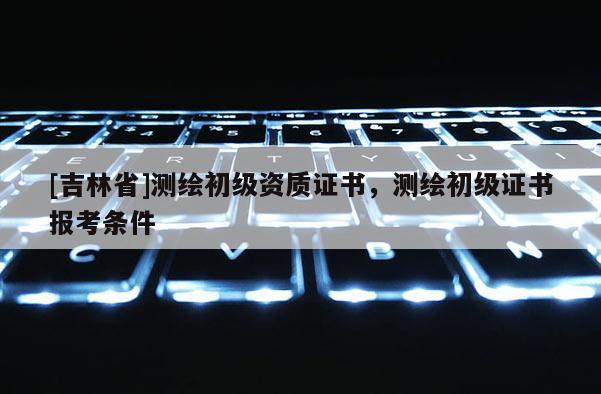 [吉林省]测绘初级资质证书，测绘初级证书报考条件