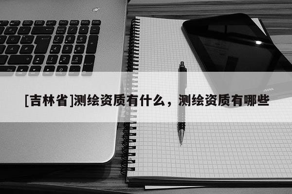 [吉林省]测绘资质有什么，测绘资质有哪些