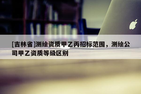 [吉林省]测绘资质甲乙丙招标范围，测绘公司甲乙资质等级区别