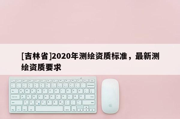 [吉林省]2020年测绘资质标准，最新测绘资质要求