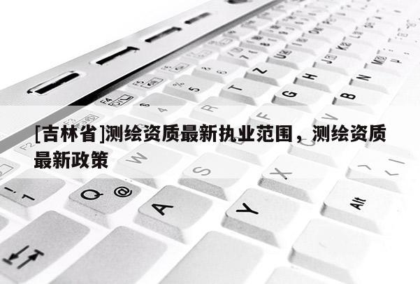 [吉林省]测绘资质最新执业范围，测绘资质最新政策