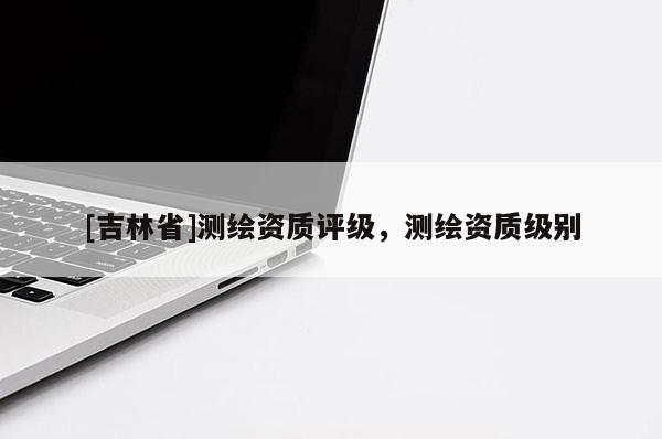 [吉林省]测绘资质评级，测绘资质级别