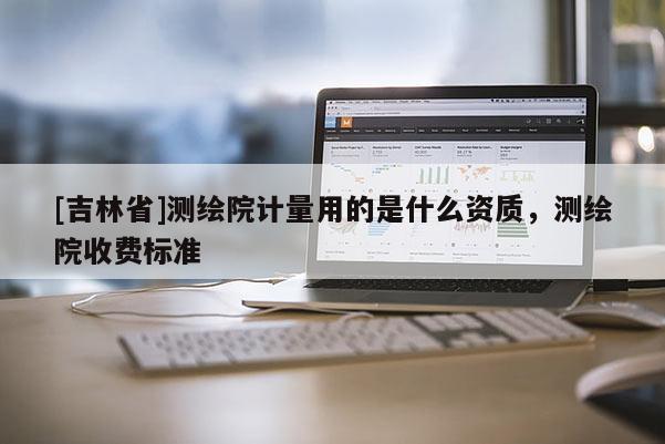 [吉林省]测绘院计量用的是什么资质，测绘院收费标准