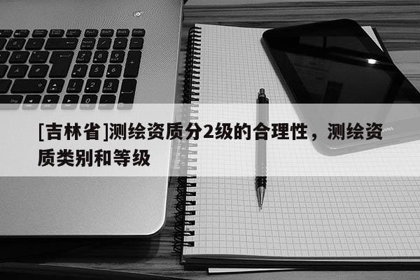 [吉林省]测绘资质分2级的合理性，测绘资质类别和等级