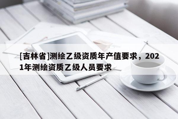 [吉林省]测绘乙级资质年产值要求，2021年测绘资质乙级人员要求