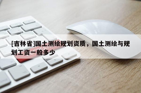 [吉林省]国土测绘规划资质，国土测绘与规划工资一般多少