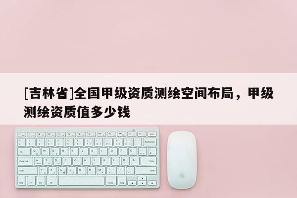 [吉林省]全国甲级资质测绘空间布局，甲级测绘资质值多少钱