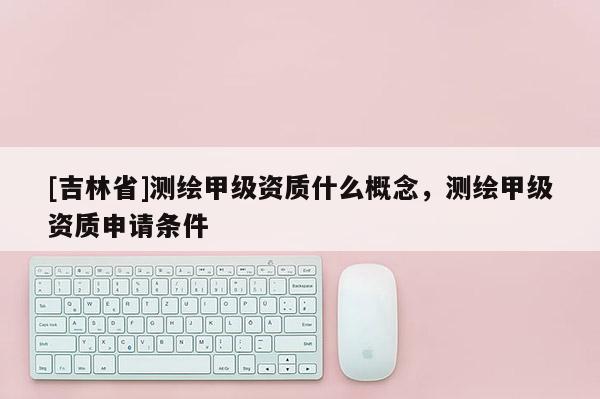 [吉林省]测绘甲级资质什么概念，测绘甲级资质申请条件