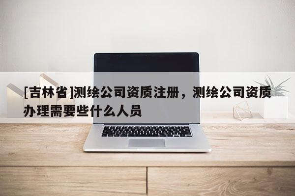 [吉林省]测绘公司资质注册，测绘公司资质办理需要些什么人员