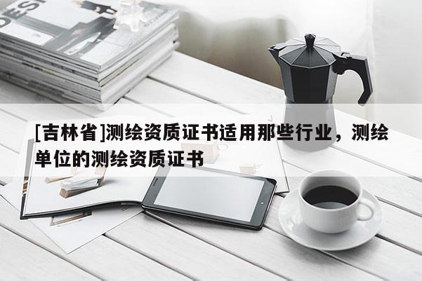 [吉林省]测绘资质证书适用那些行业，测绘单位的测绘资质证书