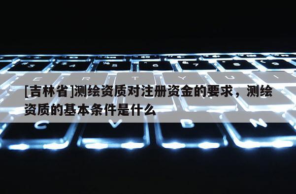 [吉林省]测绘资质对注册资金的要求，测绘资质的基本条件是什么