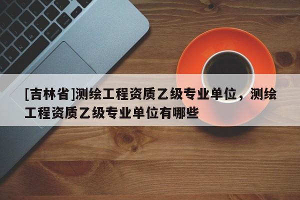 [吉林省]测绘工程资质乙级专业单位，测绘工程资质乙级专业单位有哪些