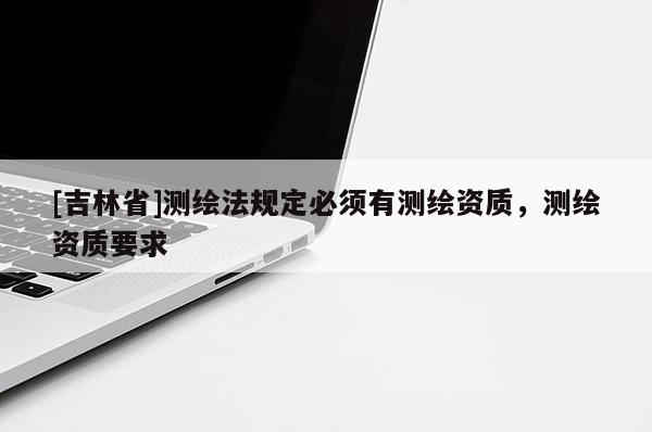 [吉林省]测绘法规定必须有测绘资质，测绘资质要求