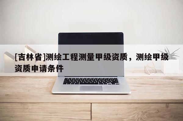 [吉林省]测绘工程测量甲级资质，测绘甲级资质申请条件