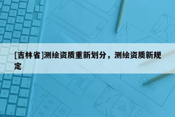 [吉林省]测绘资质重新划分，测绘资质新规定