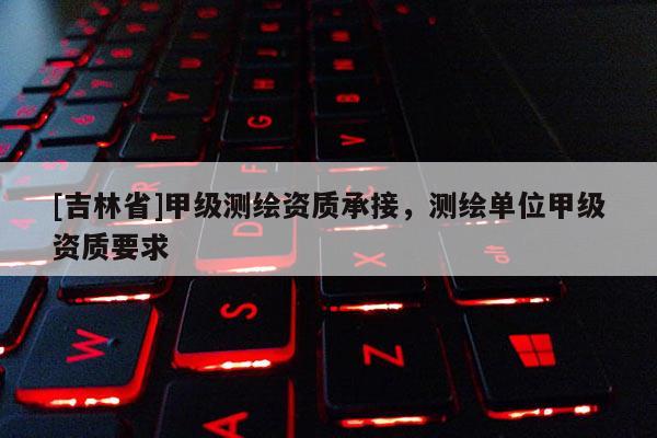 [吉林省]甲级测绘资质承接，测绘单位甲级资质要求