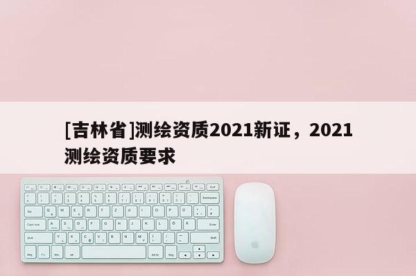 [吉林省]测绘资质2021新证，2021测绘资质要求