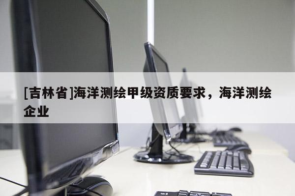 [吉林省]海洋测绘甲级资质要求，海洋测绘企业