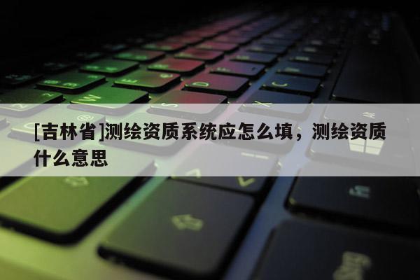 [吉林省]测绘资质系统应怎么填，测绘资质什么意思