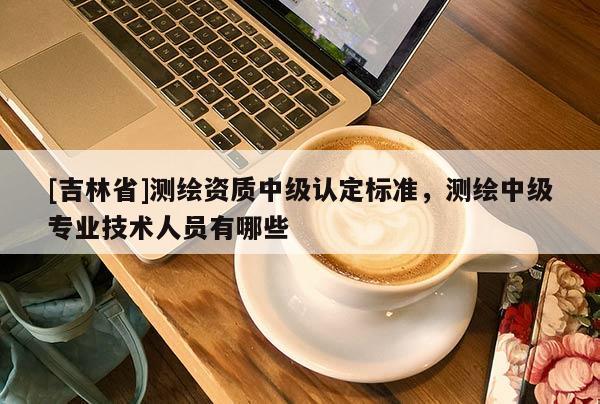 [吉林省]测绘资质中级认定标准，测绘中级专业技术人员有哪些
