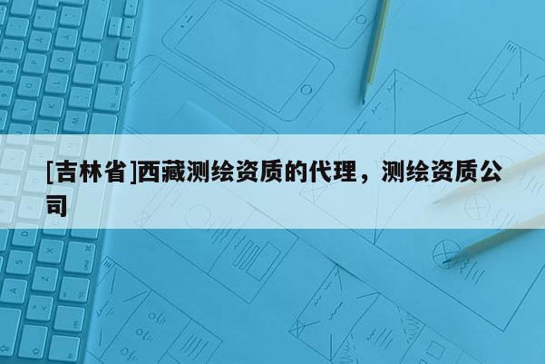 [吉林省]西藏测绘资质的代理，测绘资质公司