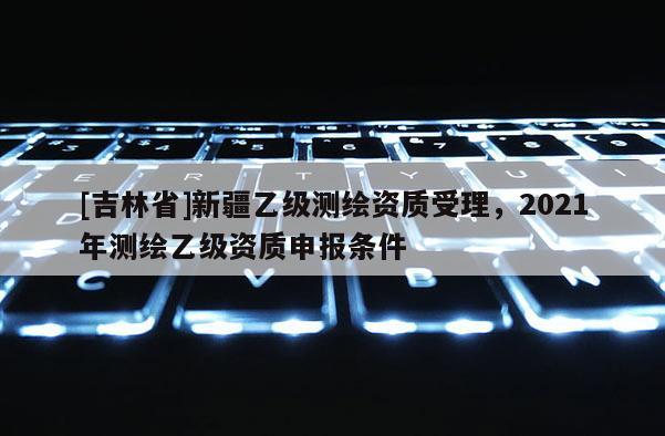[吉林省]新疆乙级测绘资质受理，2021年测绘乙级资质申报条件