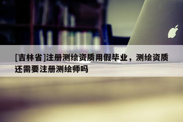 [吉林省]注册测绘资质用假毕业，测绘资质还需要注册测绘师吗