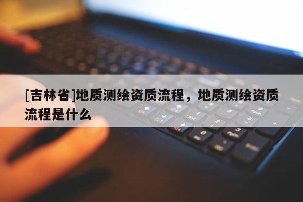 [吉林省]地质测绘资质流程，地质测绘资质流程是什么
