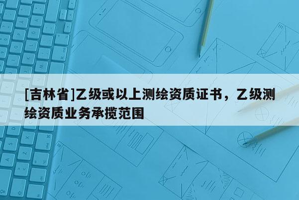 [吉林省]乙级或以上测绘资质证书，乙级测绘资质业务承揽范围