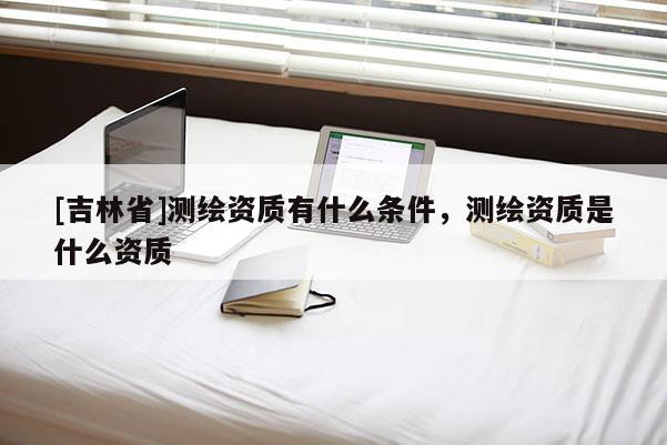 [吉林省]测绘资质有什么条件，测绘资质是什么资质