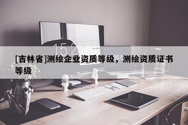[吉林省]测绘企业资质等级，测绘资质证书等级