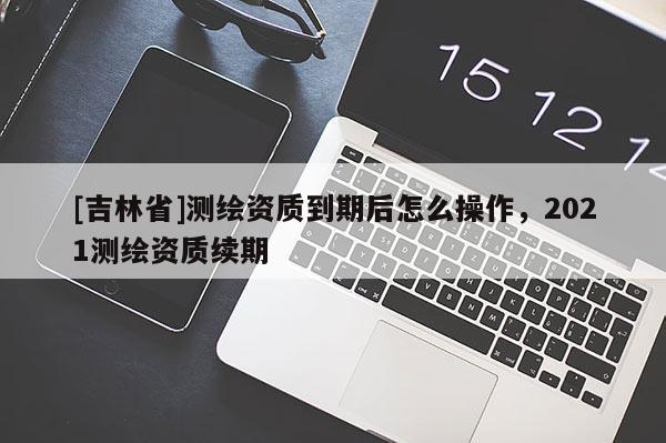 [吉林省]测绘资质到期后怎么操作，2021测绘资质续期