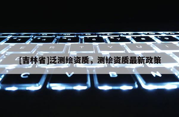 [吉林省]泛测绘资质，测绘资质最新政策