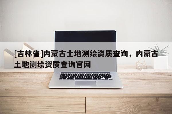 [吉林省]内蒙古土地测绘资质查询，内蒙古土地测绘资质查询官网