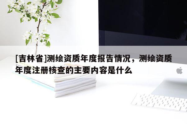 [吉林省]测绘资质年度报告情况，测绘资质年度注册核查的主要内容是什么