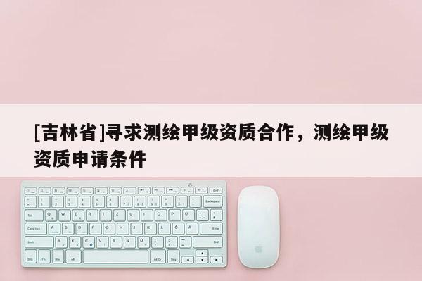 [吉林省]寻求测绘甲级资质合作，测绘甲级资质申请条件