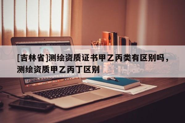 [吉林省]测绘资质证书甲乙丙类有区别吗，测绘资质甲乙丙丁区别