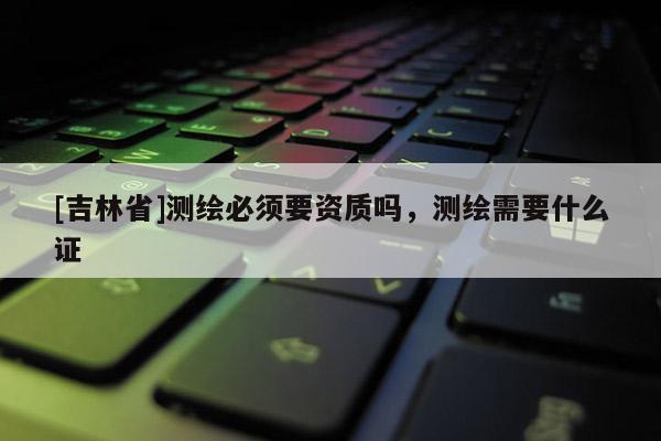 [吉林省]测绘必须要资质吗，测绘需要什么证