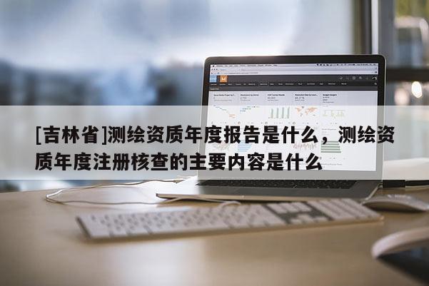 [吉林省]测绘资质年度报告是什么，测绘资质年度注册核查的主要内容是什么
