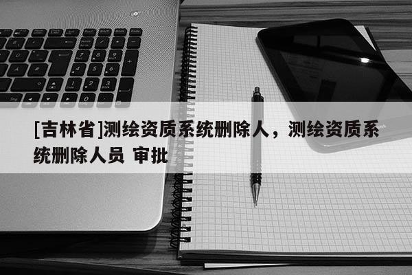 [吉林省]测绘资质系统删除人，测绘资质系统删除人员 审批