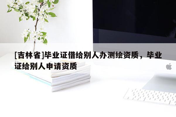 [吉林省]毕业证借给别人办测绘资质，毕业证给别人申请资质